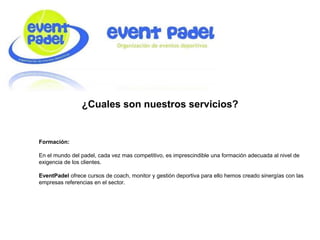 ¿Cuales son nuestros servicios?
Formación:
En el mundo del padel, cada vez mas competitivo, es imprescindible una formación adecuada al nivel de
exigencia de los clientes.
EventPadel ofrece cursos de coach, monitor y gestión deportiva para ello hemos creado sinergías con las
empresas referencias en el sector.
 
