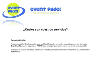 ¿Cuales son nuestros servicios?
Patrocinio PROAM:
Nuestra compañía identifica que la mayor visibilidad la pueden ofrecer los propios jugadores por ello desde
EventPadel buscamos a jugadores PROAM para conseguir que nuestra marca sea lo más publica posible.
El modelo de negocio aplicado a este servicio no es tangible económicamente, simplemente es un intercambio
de beneficios
 