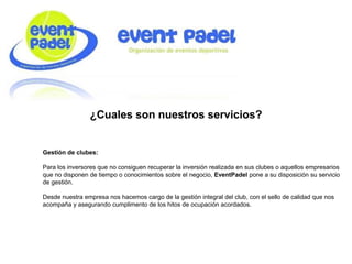 ¿Cuales son nuestros servicios?
Gestión de clubes:
Para los inversores que no consiguen recuperar la inversión realizada en sus clubes o aquellos empresarios
que no disponen de tiempo o conocimientos sobre el negocio, EventPadel pone a su disposición su servicio
de gestión.
Desde nuestra empresa nos hacemos cargo de la gestión integral del club, con el sello de calidad que nos
acompaña y asegurando cumplimento de los hitos de ocupación acordados.
 