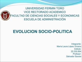 UNIVERSIDAD FERMIN TORO
VICE RECTORADO ACADEMICO
FACULTAD DE CIENCIAS SOCIALES Y ECONOMICAS
ESCUELA DE ADMINISTRACIÓN
EVOLUCION SOCIO-POLITICA
Integrante:
María Laura López Viviano
Cédula:
22.330.894
Profesor:
Salvador Savoia
 
