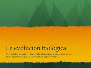 Le evolución biológica
Es el cambio en la herencia genética fenotípica y genotípica de las
poblaciones biológicas a través de las generaciones.
 
