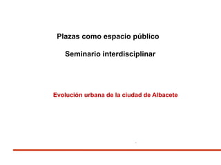 .
Plazas como espacio público
Seminario interdisciplinar
Evolución urbana de la ciudad de Albacete
 