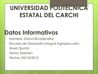 UNIVERSIDAD POLITÉCNICA
    ESTATAL DEL CARCHI

Datos Informativos
 Nombre: Diana Rivadeneira
 Escuela de Desarrollo integral Agropecuario
 Nivel: Quinto
 Tema: Examen
 Fecha: 24/10/2012
 