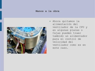 Manos a la obra
● Ahora quitamos la
alimentación del
ventilador de la CPU y
en algunas placas o
Cajas pueden traer
también un alimentador
para el control de
velocidad del
ventilador como es en
este caso.
 