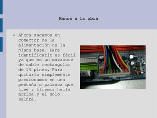 Manos a la obra
● Ahora sacamos en
conector de la
alimentación de la
placa base. Para
identificarlo es fácil
ya que es un mazacote
de cable rectangular
de 14 pines. Para
quitarlo simplemente
presionamos en una
pestaña o palanca que
trae y tiramos hacia
arriba y el solo
saldrá.
 