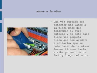 Manos a la obra
● Una vez quitado ese
conector nos vamos a
la placa base que
tendremos el otro
extremo y en este caso
tiene una pequeña
cinta que nos ayudara
a soltarlo, que se
debe hacer de la misma
forma, tiramos hacia
arriba primero de un
lado y luego del otro.
 