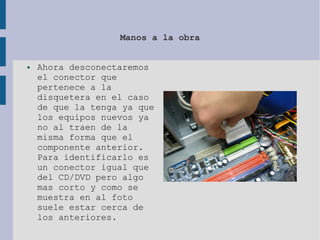 Manos a la obra
● Ahora desconectaremos
el conector que
pertenece a la
disquetera en el caso
de que la tenga ya que
los equipos nuevos ya
no al traen de la
misma forma que el
componente anterior.
Para identificarlo es
un conector igual que
del CD/DVD pero algo
mas corto y como se
muestra en al foto
suele estar cerca de
los anteriores.
 