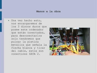Manos a la obra
● Una vez hecho esto,
nos encargaremos de
los 3 discos duros que
posee este ordenador
que están conectados,
para desconectarlos
solo tendremos que
pulsar la pletina
metálica que señala la
flecha blanca y tirar
del cable, estos son
conectores SATA 2.
 