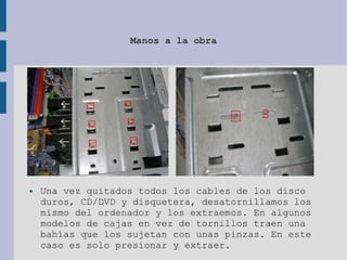 Manos a la obra
● Una vez quitados todos los cables de los disco
duros, CD/DVD y disquetera, desatornillamos los
mismo del ordenador y los extraemos. En algunos
modelos de cajas en vez de tornillos traen una
bahías que los sujetan con unas pinzas. En este
caso es solo presionar y extraer.
 