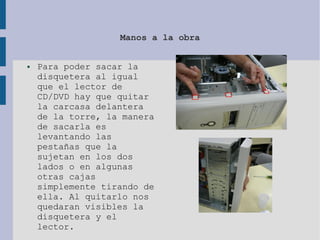 Manos a la obra
● Para poder sacar la
disquetera al igual
que el lector de
CD/DVD hay que quitar
la carcasa delantera
de la torre, la manera
de sacarla es
levantando las
pestañas que la
sujetan en los dos
lados o en algunas
otras cajas
simplemente tirando de
ella. Al quitarlo nos
quedaran visibles la
disquetera y el
lector.
 