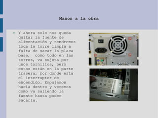 Manos a la obra
● Y ahora solo nos queda
quitar la fuente de
alimentación y tendremos
toda la torre limpia a
falta de sacar la placa
base, como todo en las
torres, va sujeta por
unos tornillos, pero
estos están en la parte
trasera, por donde esta
el interruptor de
encendido. Empujamos
hacia dentro y veremos
como va saliendo la
fuente hasta poder
sacarla.
 