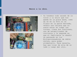 Manos a la obra.
● Ya tenemos todo sacado de la
torre y lo único que nos
queda es la placa base, como
se ve en la foto si os
fijáis en la parte marcada,
veréis una tarjeta que no
suele estar en todas las
torres, tiene dos funciones,
una de estabilizador de
corriente y la segunda es
que el fabricante la añadió
ya pensando en los
microprocesadores de doble
núcleo, para poder
alimentarlo. Para sacarla,
hay que tirar de ella de un
lado y luego del otro.
 