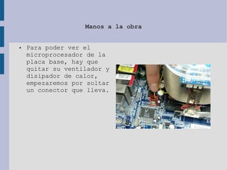 Manos a la obra
● Para poder ver el
microprocesador de la
placa base, hay que
quitar su ventilador y
disipador de calor,
empezaremos por soltar
un conector que lleva.
 