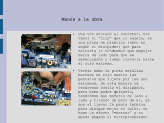 Manos a la obra
● Una vez soltado el conector, nos
vamos al “clip” que lo sujeta, es
una pieza de plástico (esto es
según el disipador) que para
soltarla le tendremos que empujar
hacia un lado para que se
desenganche y luego llevarla hasta
el otro extremo.
● Veréis como la pieza metálica
marcada en rojo suelta las
pestañas que sujeta por los dos
extremos, de esta manera ya
tendremos suelto el disipador,
pero para poder quitarlo,
tendremos que moverlo de lado a
lado y tirando un poco de el, ya
que al llevar la pasta térmica
para disipar mejor el calor, se
hace un efecto “ventosa” y se
queda pegado al microprocesador
 