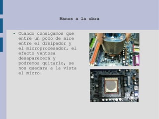 Manos a la obra
● Cuando consigamos que
entre un poco de aire
entre el disipador y
el microprocesador, el
efecto ventosa
desaparecerá y
podremos quitarlo, se
nos quedara a la vista
el micro.
 
