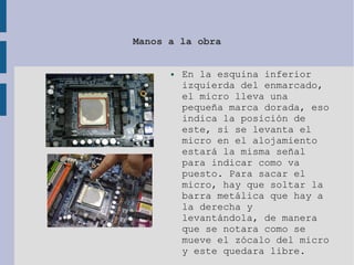 Manos a la obra
● En la esquina inferior
izquierda del enmarcado,
el micro lleva una
pequeña marca dorada, eso
indica la posición de
este, si se levanta el
micro en el alojamiento
estará la misma señal
para indicar como va
puesto. Para sacar el
micro, hay que soltar la
barra metálica que hay a
la derecha y
levantándola, de manera
que se notara como se
mueve el zócalo del micro
y este quedara libre.
 