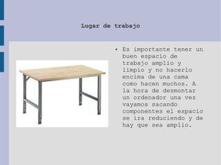 Lugar de trabajo
● Es importante tener un
buen espacio de
trabajo amplio y
limpio y no hacerlo
encima de una cama
como hacen muchos. A
la hora de desmontar
un ordenador una vez
vayamos sacando
componentes el espacio
se ira reduciendo y de
hay que sea amplio.
 
