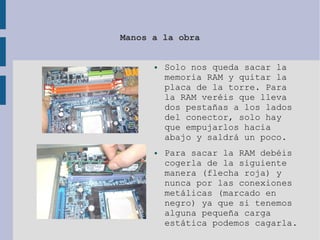 Manos a la obra
● Solo nos queda sacar la
memoria RAM y quitar la
placa de la torre. Para
la RAM veréis que lleva
dos pestañas a los lados
del conector, solo hay
que empujarlos hacia
abajo y saldrá un poco.
● Para sacar la RAM debéis
cogerla de la siguiente
manera (flecha roja) y
nunca por las conexiones
metálicas (marcado en
negro) ya que si tenemos
alguna pequeña carga
estática podemos cagarla.
 