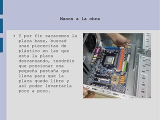 Manos a la obra
● Y por fin sacaremos la
placa base, buscad
unas piececitas de
plástico en las que
esta la placa
descansando, tendréis
que presionar una
pequeña pestaña que
lleva para que la
placa quede libre y
así poder levantarla
poco a poco.
 