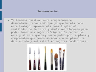 Recomendación
● Ya tenemos nuestra torre completamente
desmontada, recomiendo que ya que hacéis todo
este trabajo, aprovechéis para limpiar el
ventilador de la torre y demás ventiladores para
poder tener una mejor refrigeración dentro de
esta y si veis que hay mucho polvo por la placa y
componentes que hemos sacado, con un pincel le
dais a todo y así estará en mejores condiciones.
 