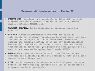 Resumen de componentes – Parte II
● PUENTE SUR: gestiona la transmisión de datos del resto de
dispositivos del ordenador, tarjeta de red, USB, discos
duros, lectores, MODEM, etc.
● TARJETA GRAFICA: Es la encargada de procesar todos los
gráficos.
● B.I.O.S.: memoria programable que contiene parte de
información del sistema y gestión de la placa base (contiene
los DRIVERS de bajo nivel de la placa base) además de
incluir una memoria volátil, en la que hay configuraciones
básicas del ordenador como la fecha, hora, frecuencias de
transmisión de datos etc. Que pueden ser configuradas por el
usuario a través de la aplicación llamada SETUP.
● BUSES: es el nombre que se le da a todos los cables que
conectan las distintas partes del ordenador, como los discos
duros, lector, disquetera…
● PILA: es la encargada de alimentar a la BIOS para que no se
borren los datos que hay escritos en ellas al desconectar el
ordenador de la alimentación.
 