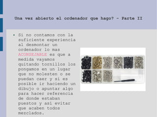 Una vez abierto el ordenador que hago? - Parte II
● Si no contamos con la
suficiente experiencia
al desmontar un
ordenador lo mas
ACONSEJABLE es que a
medida vayamos
quitando tornillos los
pongamos en un lugar
que no molesten o se
puedan caer y si es
posible ir haciendo un
dibujo o apuntar algo
para hacer referencia
de donde estaban
puestos y así evitar
que acaben todos
mezclados.
 