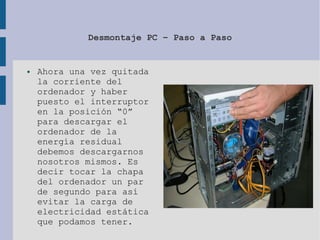 Desmontaje PC – Paso a Paso
● Ahora una vez quitada
la corriente del
ordenador y haber
puesto el interruptor
en la posición “0”
para descargar el
ordenador de la
energía residual
debemos descargarnos
nosotros mismos. Es
decir tocar la chapa
del ordenador un par
de segundo para así
evitar la carga de
electricidad estática
que podamos tener.
 