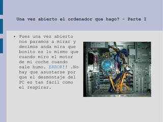 Una vez abierto el ordenador que hago? - Parte I
● Pues una vez abierto
nos paramos a mirar y
decimos anda mira que
bonito es lo mismo que
cuando miro el motor
de mi coche cuando
sale humo. ERROR!! .No
hay que asustarse por
que el desmontaje del
PC es tan fácil como
el respirar.
 