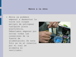 Manos a la obra
● Ahora ya podemos
empezar a desmontar la
torre sin ningún
peligro de estropear
cualquier placa
electrónica.
Deberíamos empezar por
soltar todas las
conexiones de la
fuente de
alimentación: En esta
foto se ve el conector
por el cual se
alimenta el
ventilador.
 