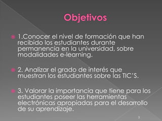   1.Conocer el nivel de formación que han
    recibido los estudiantes durante
    permanencia en la universidad, sobre
    modalidades e-learning.

   2. Analizar el grado de interés que
    muestran los estudiantes sobre las TIC’S.

   3. Valorar la importancia que tiene para los
    estudiantes poseer las herramientas
    electrónicas apropiadas para el desarrollo
    de su aprendizaje.
                                            3
 