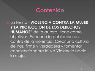   La tesina “VIOLENCIA CONTRA LA MUJER
    Y LA PROTECCIÓN DE LOS DERECHOS
    HUMANOS” de la autora, tiene como
    objetivos: Educar a la población en
    contra de la violencia, Crear una cultura
    de Paz, firme y verdadera y fomentar
    conciencia sobre la No Violencia hacia
    la mujer.


                                        5
 