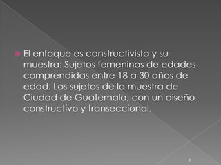    El enfoque es constructivista y su
    muestra: Sujetos femeninos de edades
    comprendidas entre 18 a 30 años de
    edad. Los sujetos de la muestra de
    Ciudad de Guatemala, con un diseño
    constructivo y transeccional.




                                      6
 