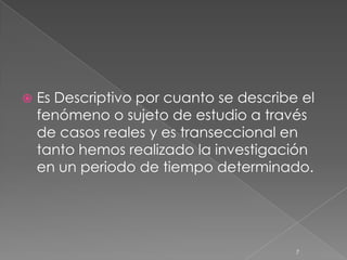    Es Descriptivo por cuanto se describe el
    fenómeno o sujeto de estudio a través
    de casos reales y es transeccional en
    tanto hemos realizado la investigación
    en un periodo de tiempo determinado.




                                         7
 