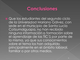   Que los estudiantes del segundo ciclo
    de la Universidad Mariano Gálvez, con
    sede en el municipio de Santa Lucía
    Cotzumalguapa, no han recibido
    ninguna información o formación sobre
    el aprendizaje de las TIC’S por parte de
    la misma, ya que sus conocimientos
    sobre el tema los han adquirido
    principalmente en el ámbito laboral,
    familiar o por otros medios.
                                         9
 