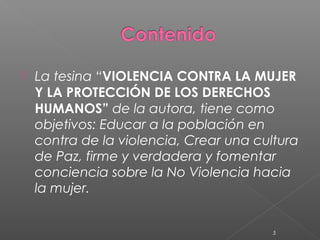    La tesina “VIOLENCIA CONTRA LA MUJER
    Y LA PROTECCIÓN DE LOS DERECHOS
    HUMANOS” de la autora, tiene como
    objetivos: Educar a la población en
    contra de la violencia, Crear una cultura
    de Paz, firme y verdadera y fomentar
    conciencia sobre la No Violencia hacia
    la mujer.


                                         5
 