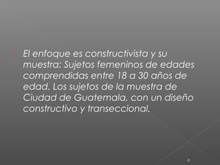    El enfoque es constructivista y su
    muestra: Sujetos femeninos de edades
    comprendidas entre 18 a 30 años de
    edad. Los sujetos de la muestra de
    Ciudad de Guatemala, con un diseño
    constructivo y transeccional.




                                      6
 