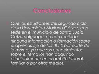    Que los estudiantes del segundo ciclo
    de la Universidad Mariano Gálvez, con
    sede en el municipio de Santa Lucía
    Cotzumalguapa, no han recibido
    ninguna información o formación sobre
    el aprendizaje de las TIC’S por parte de
    la misma, ya que sus conocimientos
    sobre el tema los han adquirido
    principalmente en el ámbito laboral,
    familiar o por otros medios.
                                         9
 