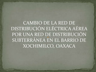 CAMBIO DE LA RED DE DISTRIBUCIÓN ELÉCTRICA AÉREA POR UNA RED DE DISTRIBUCIÓN SUBTERRÁNEA EN EL BARRIO DE XOCHIMILCO, OAXACA 