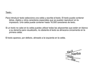 Texto :
Para introducir texto selecciona una celda y escribe el texto. El texto puede contener
letras, dígitos y otros caracteres especiales que se puedan reproducir en la
impresora. Una celda puede contener hasta 16.000 caracteres de texto.
Si un texto no cabe en la celda puedes utilizar todas las adyacentes que están en blanco
a su derecha para visualizarlo, no obstante el texto se almacena únicamente en la
primera celda.
El texto aparece, por defecto, alineado a la izquierda en la celda.
 