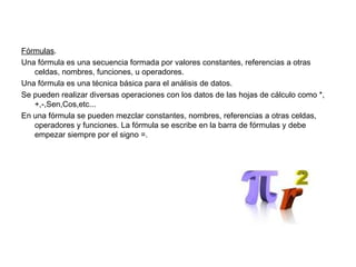 Fórmulas.
Una fórmula es una secuencia formada por valores constantes, referencias a otras
celdas, nombres, funciones, u operadores.
Una fórmula es una técnica básica para el análisis de datos.
Se pueden realizar diversas operaciones con los datos de las hojas de cálculo como *,
+,-,Sen,Cos,etc...
En una fórmula se pueden mezclar constantes, nombres, referencias a otras celdas,
operadores y funciones. La fórmula se escribe en la barra de fórmulas y debe
empezar siempre por el signo =.
 
