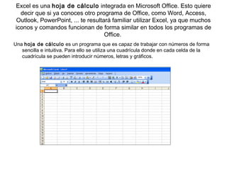 Excel es una hoja de cálculo integrada en Microsoft Office. Esto quiere
decir que si ya conoces otro programa de Office, como Word, Access,
Outlook, PowerPoint, ... te resultará familiar utilizar Excel, ya que muchos
iconos y comandos funcionan de forma similar en todos los programas de
Office.
Una hoja de cálculo es un programa que es capaz de trabajar con números de forma
sencilla e intuitiva. Para ello se utiliza una cuadrícula donde en cada celda de la
cuadrícula se pueden introducir números, letras y gráficos.
 