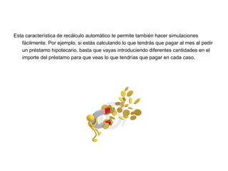 Esta característica de recálculo automático te permite también hacer simulaciones
fácilmente. Por ejemplo, si estás calculando lo que tendrás que pagar al mes al pedir
un préstamo hipotecario, basta que vayas introduciendo diferentes cantidades en el
importe del préstamo para que veas lo que tendrías que pagar en cada caso.
 
