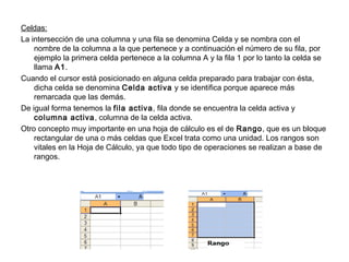 Celdas:
La intersección de una columna y una fila se denomina Celda y se nombra con el
nombre de la columna a la que pertenece y a continuación el número de su fila, por
ejemplo la primera celda pertenece a la columna A y la fila 1 por lo tanto la celda se
llama A1.
Cuando el cursor está posicionado en alguna celda preparado para trabajar con ésta,
dicha celda se denomina Celda activa y se identifica porque aparece más
remarcada que las demás.
De igual forma tenemos la fila activa, fila donde se encuentra la celda activa y
columna activa, columna de la celda activa.
Otro concepto muy importante en una hoja de cálculo es el de Rango, que es un bloque
rectangular de una o más celdas que Excel trata como una unidad. Los rangos son
vitales en la Hoja de Cálculo, ya que todo tipo de operaciones se realizan a base de
rangos.
 
