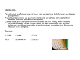 Fecha u hora :
Para introducir una fecha u hora, no tienes más que escribirla de la forma en que deseas
que aparezca.
Al igual que los números (ya que realmente lo son), las fechas y las horas también
aparecen alineados a la derecha en la celda.
Cuando introduzcas una fecha comprendida entre los años 1929 y 2029, sólo será
necesario introducir los dos últimos dígitos del año, sin embargo para aquellas
fechas que no estén comprendidas entre dicho rango, necesariamente deberemos
introducir el año completo.
Ejemplos:
1/12/99 1-12-99 2:30 PM
14:30 1/12/99 14:30 12/07/2031
 