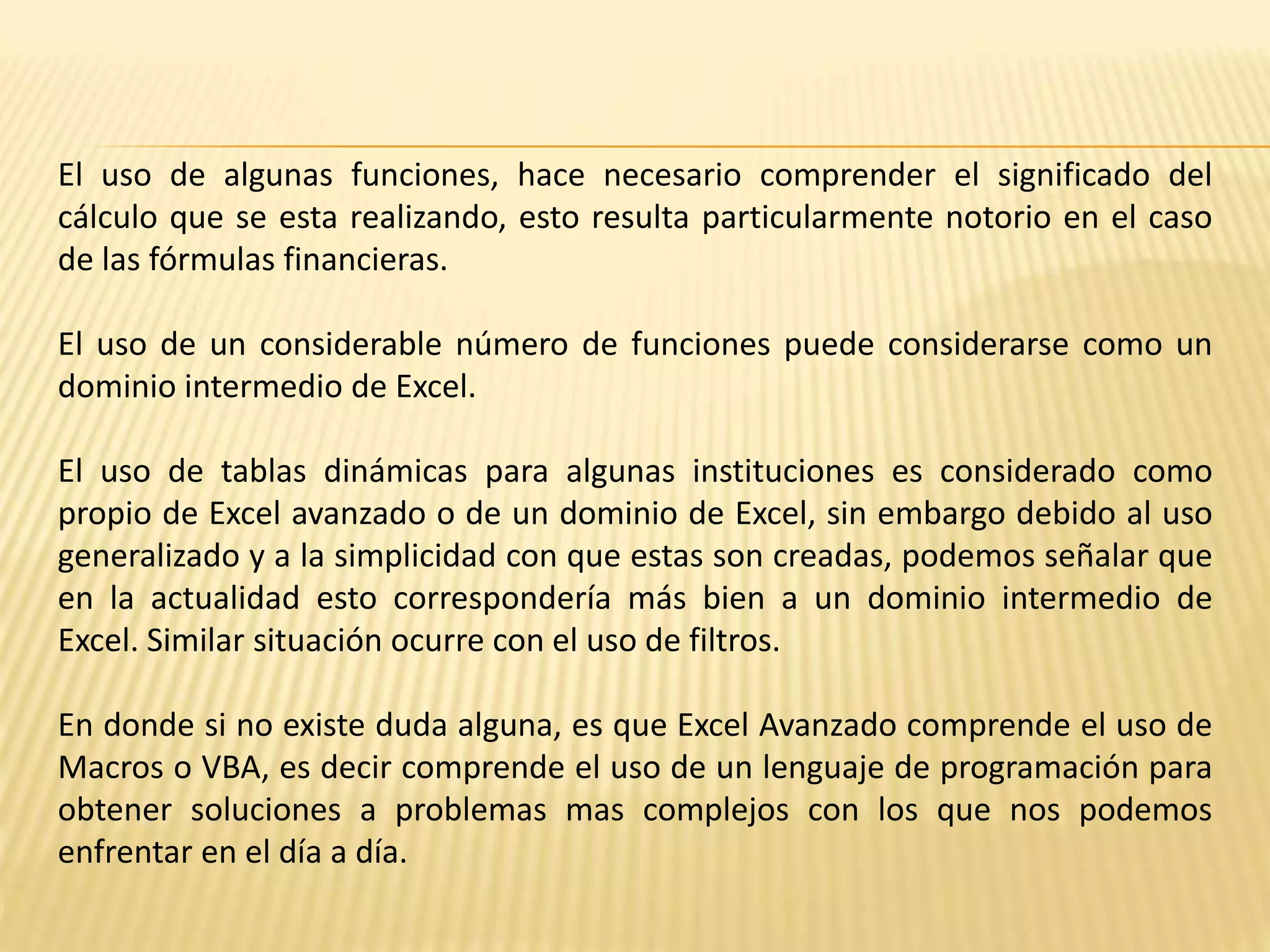 El uso de algunas funciones, hace necesario comprender el significado del
cálculo que se esta realizando, esto resulta particularmente notorio en el caso
de las fórmulas financieras.
El uso de un considerable número de funciones puede considerarse como un
dominio intermedio de Excel.
El uso de tablas dinámicas para algunas instituciones es considerado como
propio de Excel avanzado o de un dominio de Excel, sin embargo debido al uso
generalizado y a la simplicidad con que estas son creadas, podemos señalar que
en la actualidad esto correspondería más bien a un dominio intermedio de
Excel. Similar situación ocurre con el uso de filtros.
En donde si no existe duda alguna, es que Excel Avanzado comprende el uso de
Macros o VBA, es decir comprende el uso de un lenguaje de programación para
obtener soluciones a problemas mas complejos con los que nos podemos
enfrentar en el día a día.
 