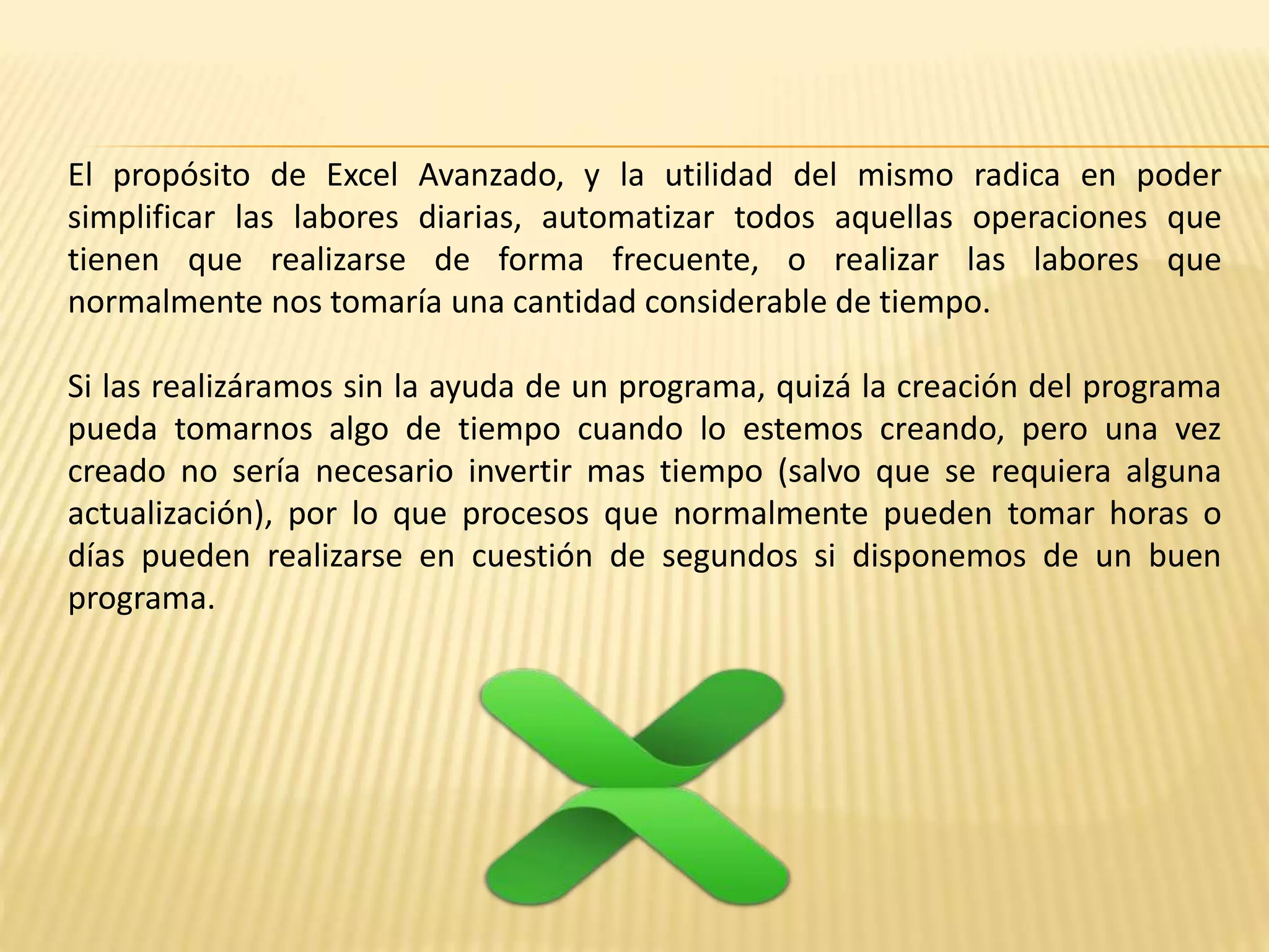 El propósito de Excel Avanzado, y la utilidad del mismo radica en poder
simplificar las labores diarias, automatizar todos aquellas operaciones que
tienen que realizarse de forma frecuente, o realizar las labores que
normalmente nos tomaría una cantidad considerable de tiempo.
Si las realizáramos sin la ayuda de un programa, quizá la creación del programa
pueda tomarnos algo de tiempo cuando lo estemos creando, pero una vez
creado no sería necesario invertir mas tiempo (salvo que se requiera alguna
actualización), por lo que procesos que normalmente pueden tomar horas o
días pueden realizarse en cuestión de segundos si disponemos de un buen
programa.
 