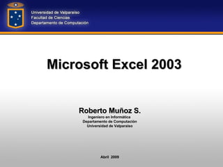 Microsoft Excel 2003 Roberto Muñoz S. Ingeniero en Informática  Departamento de Computación Universidad de Valparaíso Abril  2009 