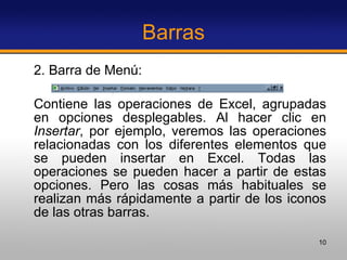 Barras 2. Barra de Menú: Contiene las operaciones de Excel, agrupadas en opciones desplegables. Al hacer clic en  Insertar , por ejemplo, veremos las operaciones relacionadas con los diferentes elementos que se pueden insertar en Excel. Todas las operaciones se pueden hacer a partir de estas opciones. Pero las cosas más habituales se realizan más rápidamente a partir de los iconos de las otras barras. 