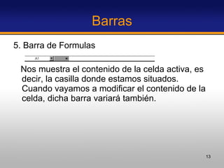 Barras 5. Barra de Formulas Nos muestra el contenido de la celda activa, es decir, la casilla donde estamos situados. Cuando vayamos a modificar el contenido de la celda, dicha barra variará también.  