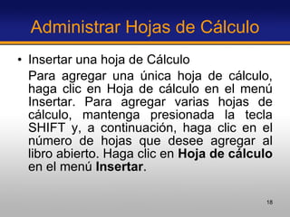 Administrar Hojas de Cálculo Insertar una hoja de Cálculo Para agregar una única hoja de cálculo, haga clic en Hoja de cálculo en el menú Insertar. Para agregar varias hojas de cálculo, mantenga presionada la tecla SHIFT y, a continuación, haga clic en el número de hojas que desee agregar al libro abierto. Haga clic en  Hoja de cálculo  en el menú  Insertar . 